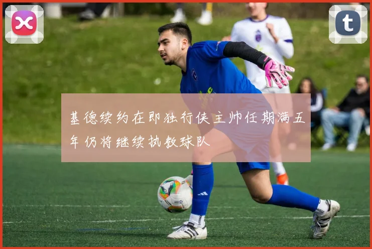 基德续约在即独行侠主帅任期满五年仍将继续执教球队