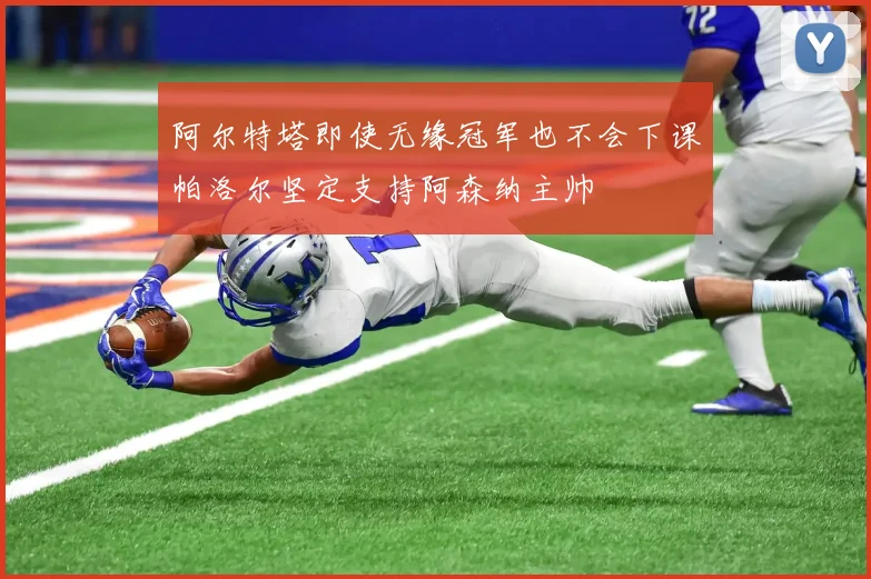 阿尔特塔即使无缘冠军也不会下课帕洛尔坚定支持阿森纳主帅