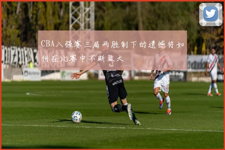 CBA八强赛三局两胜制下的遗憾将如何在比赛中不断放大