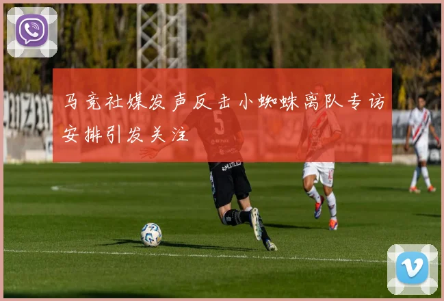 马竞社媒发声反击小蜘蛛离队专访安排引发关注