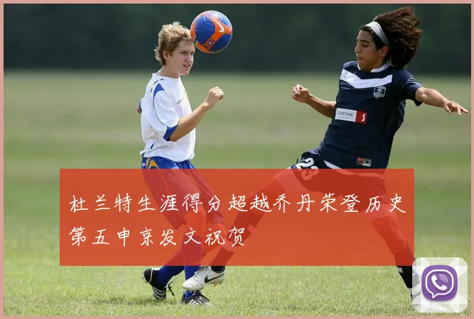杜兰特生涯得分超越乔丹荣登历史第五申京发文祝贺