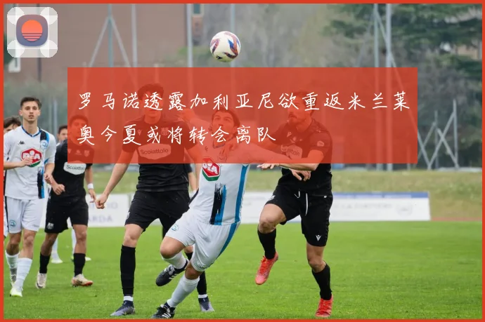 罗马诺透露加利亚尼欲重返米兰莱奥今夏或将转会离队
