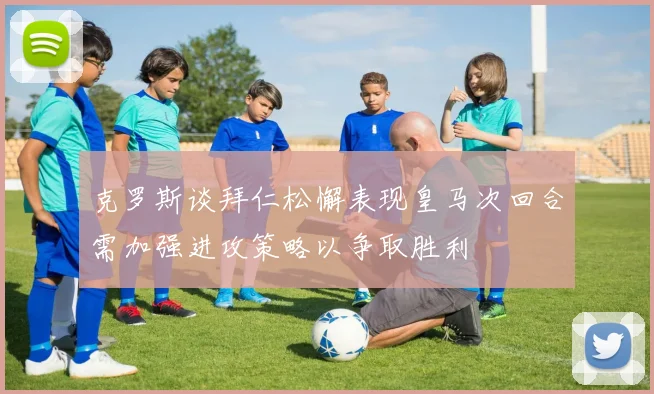 克罗斯谈拜仁松懈表现皇马次回合需加强进攻策略以争取胜利