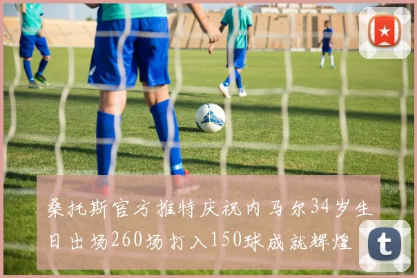 桑托斯官方推特庆祝内马尔34岁生日出场260场打入150球成就辉煌