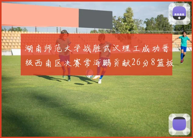 湖南师范大学战胜武汉理工成功晋级西南区决赛常海鹏贡献26分8篮板韩雨琛得21分