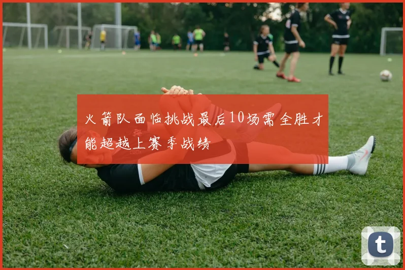 火箭队面临挑战最后10场需全胜才能超越上赛季战绩
