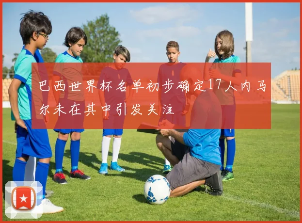 巴西世界杯名单初步确定17人内马尔未在其中引发关注