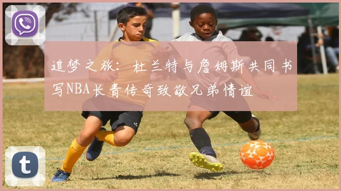 追梦之旅：杜兰特与詹姆斯共同书写NBA长青传奇致敬兄弟情谊