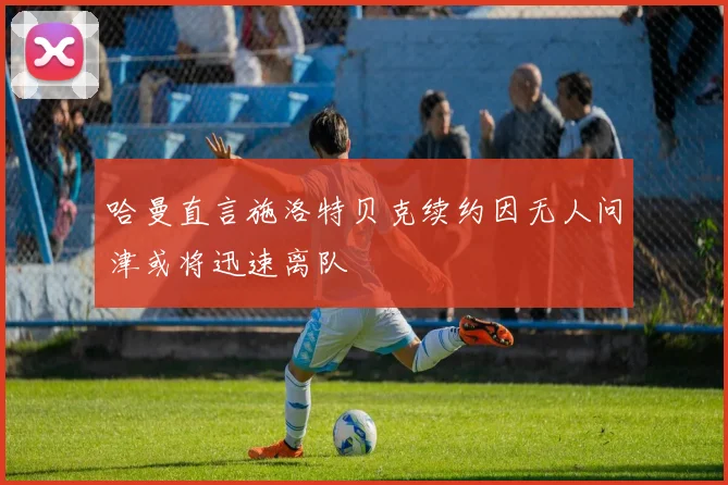 哈曼直言施洛特贝克续约因无人问津或将迅速离队