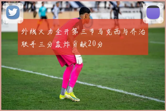 外线火力全开第三节马克西与乔治联手三分轰炸贡献20分