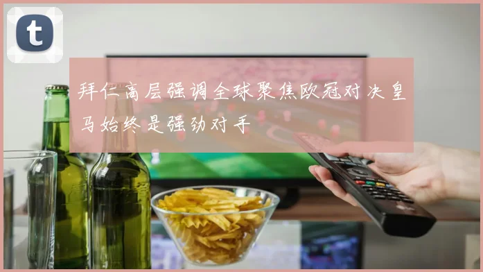 拜仁高层强调全球聚焦欧冠对决皇马始终是强劲对手