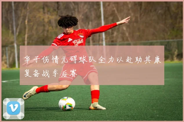 华子伤情无碍球队全力以赴助其康复备战季后赛