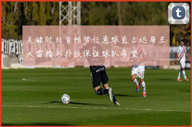 关键时刻肯帕努任意球直击远角王大雷精彩扑救保住球队希望