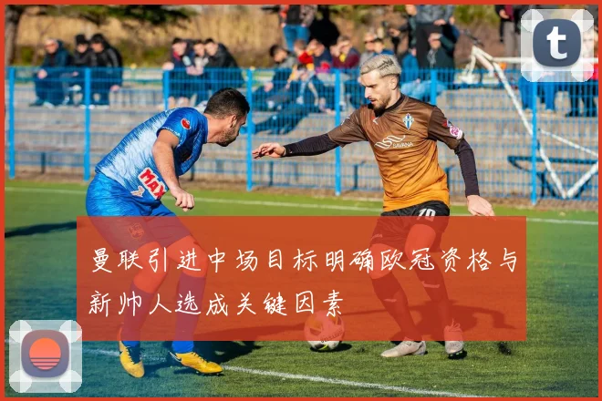 曼联引进中场目标明确欧冠资格与新帅人选成关键因素