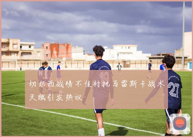切尔西战绩不佳衬托马雷斯卡战术天赋引发热议