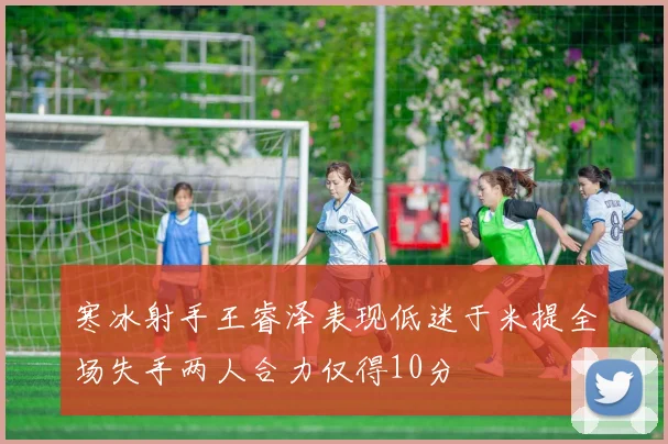 寒冰射手王睿泽表现低迷于米提全场失手两人合力仅得10分