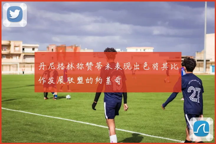 丹尼格林称赞蒂米表现出色将其比作发展联盟的约基奇