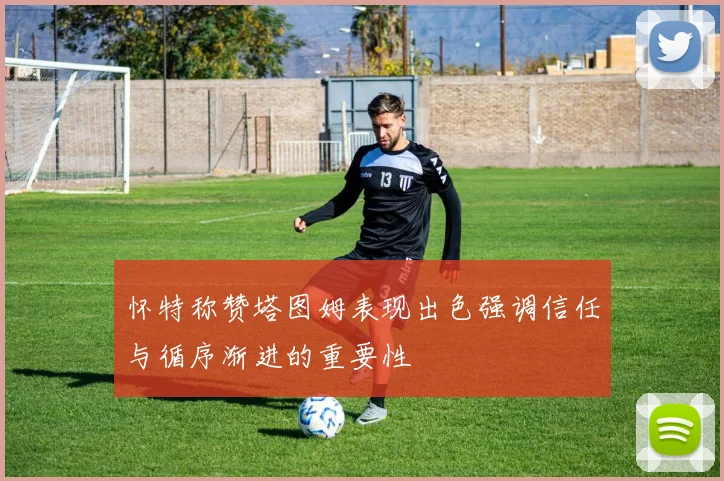 怀特称赞塔图姆表现出色强调信任与循序渐进的重要性
