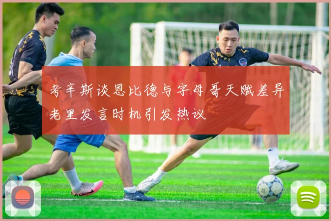 考辛斯谈恩比德与字母哥天赋差异老里发言时机引发热议