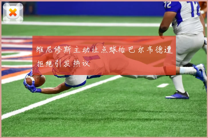 维尼修斯主动让点球给巴尔韦德遭拒绝引发热议