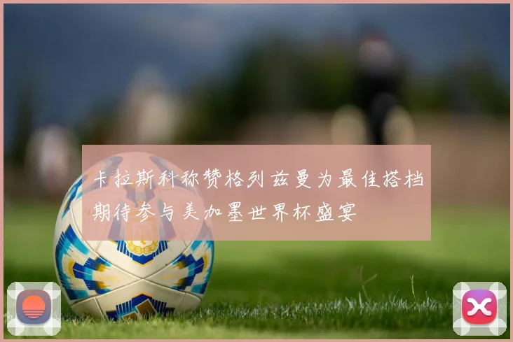 卡拉斯科称赞格列兹曼为最佳搭档期待参与美加墨世界杯盛宴