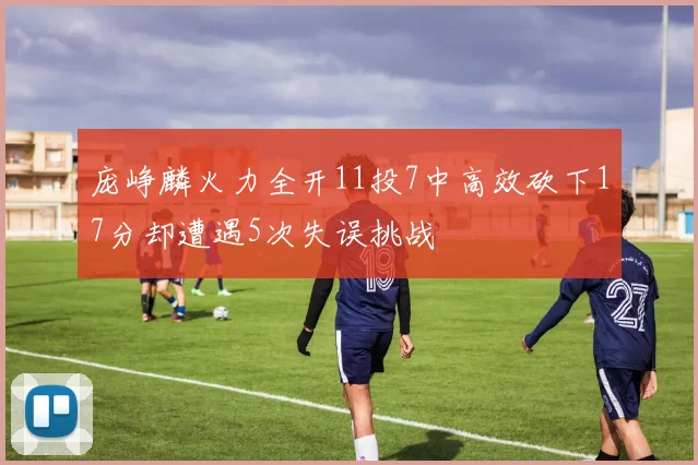 庞峥麟火力全开11投7中高效砍下17分却遭遇5次失误挑战